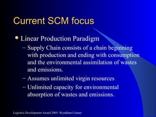 Logistics Development Award 2005- Wyndham Cramer
Current SCM focusCurrent SCM focus
Linear Production Paradigm
– Supply Chain consists of a chain beginning
with production and ending with consumption
and the environmental assimilation of wastes
and emissions.
– Assumes unlimited virgin resources
– Unlimited capacity for environmental
absorption of wastes and emissions.
 