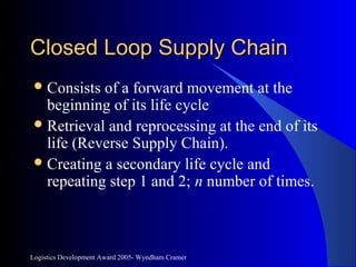Logistics Development Award 2005- Wyndham Cramer
Closed Loop Supply ChainClosed Loop Supply Chain
Consists of a forward movement at the
beginning of its life cycle
Retrieval and reprocessing at the end of its
life (Reverse Supply Chain).
Creating a secondary life cycle and
repeating step 1 and 2; n number of times.
 