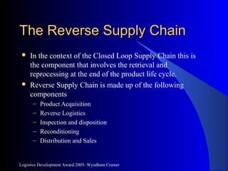 Logistics Development Award 2005- Wyndham Cramer
The Reverse Supply ChainThe Reverse Supply Chain
 In the context of the Closed Loop Supply Chain this is
the component that involves the retrieval and
reprocessing at the end of the product life cycle.
 Reverse Supply Chain is made up of the following
components
– Product Acquisition
– Reverse Logistics
– Inspection and disposition
– Reconditioning
– Distribution and Sales
 