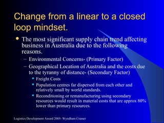 Logistics Development Award 2005- Wyndham Cramer
Change from a linear to a closedChange from a linear to a closed
loop mindset.loop mindset.
 The most significant supply chain trend affecting
business in Australia due to the following
reasons.
– Environmental Concerns- (Primary Factor)
– Geographical Location of Australia and the costs due
to the tyranny of distance- (Secondary Factor)
 Freight Costs
 Population centres far dispersed from each other and
relatively small by world standards.
 Reconditioning or remanufacturing using secondary
resources would result in material costs that are approx 80%
lower than primary resources.
 