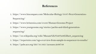 References
1. https://www.biocompare.com/Molecular-Biology/9187-Next-Generation-
Sequencing/
2. https://www.britannica.com/event/Human-Genome-Project
3. https://www.yourgenome.org/stories/pacbio-and-third-generation-
sequencing/
4. https://en.wikipedia.org/wiki/Maxam%E2%80%93Gilbert_sequencing
5. https://irepertoire.com/ngs-overview-from-sample-to-sequencer-to-results/
6. https://pubs.acs.org/doi/10.1021/acsnano.2c06748
 