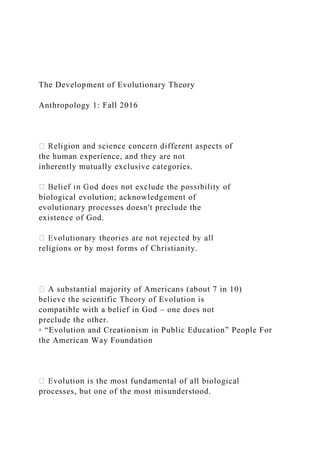 The Development of Evolutionary Theory
Anthropology 1: Fall 2016
the human experience, and they are not
inherently mutually exclusive categories.
biological evolution; acknowledgement of
evolutionary processes doesn't preclude the
existence of God.
religions or by most forms of Christianity.
A substantial majority of Americans (about 7 in 10)
believe the scientific Theory of Evolution is
compatible with a belief in God – one does not
preclude the other.
◦ “Evolution and Creationism in Public Education” People For
the American Way Foundation
processes, but one of the most misunderstood.
 
