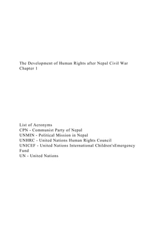 The Development of Human Rights after Nepal Civil War
Chapter 1
List of Acronyms
CPN - Communist Party of Nepal
UNMIN - Political Mission in Nepal
UNHRC - United Nations Human Rights Council
UNICEF - United Nations International Children'sEmergency
Fund
UN - United Nations
 