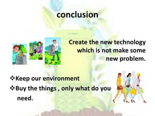 conclusion
Create the new technology
which is not make some
new problem.
Keep our environment
Buy the things , only what do you
need.