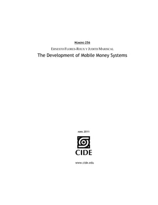 NÚMERO 256

     ERNESTO FLORES-ROUX Y JUDITH MARISCAL
The Development of Mobile Money Systems




                    ABRIL 2011




                   www.cide.edu
 