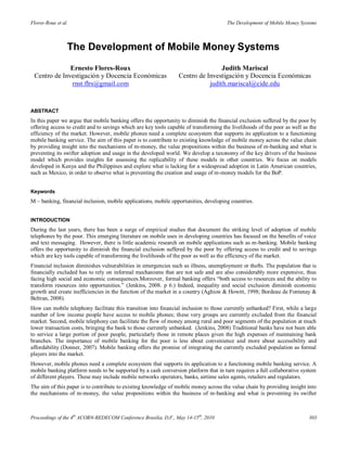 Flores-Roux et al.                                                                     The Development of Mobile Money Systems



                 The Development of Mobile Money Systems
              Ernesto Flores-Roux                                                Judith Mariscal
 Centro de Investigación y Docencia Económicas                   Centro de Investigación y Docencia Económicas
              rnst.flrs@gmail.com                                           judith.mariscal@cide.edu


ABSTRACT
In this paper we argue that mobile banking offers the opportunity to diminish the financial exclusion suffered by the poor by
offering access to credit and to savings which are key tools capable of transforming the livelihoods of the poor as well as the
efficiency of the market. However, mobile phones need a complete ecosystem that supports its application to a functioning
mobile banking service. The aim of this paper is to contribute to existing knowledge of mobile money across the value chain
by providing insight into the mechanisms of m-money, the value propositions within the business of m-banking and what is
preventing its swifter adoption and usage in the developed world. We develop a taxonomy of the key drivers of the business
model which provides insights for assessing the replicability of these models in other countries. We focus on models
developed in Kenya and the Philippines and explore what is lacking for a widespread adoption in Latin American countries,
such as Mexico, in order to observe what is preventing the creation and usage of m-money models for the BoP.


Keywords
M – banking, financial inclusion, mobile applications, mobile opportunities, developing countries.


INTRODUCTION
During the last years, there has been a surge of empirical studies that document the striking level of adoption of mobile
telephones by the poor. This emerging literature on mobile uses in developing countries has focused on the benefits of voice
and text messaging. However, there is little academic research on mobile applications such as m-banking. Mobile banking
offers the opportunity to diminish the financial exclusion suffered by the poor by offering access to credit and to savings
which are key tools capable of transforming the livelihoods of the poor as well as the efficiency of the market.
Financial inclusion diminishes vulnerabilities in emergencies such as illness, unemployment or thefts. The population that is
financially excluded has to rely on informal mechanisms that are not safe and are also considerably more expensive, thus
facing high social and economic consequences.Moreover, formal banking offers “both access to resources and the ability to
transform resources into opportunities.” (Jenkins, 2008. p 6.) Indeed, inequality and social exclusion diminish economic
growth and create inefficiencies in the function of the market in a country (Aghion & Howitt, 1998; Bordeau de Fontenay &
Beltran, 2008).
How can mobile telephony facilitate this transition into financial inclusion to those currently unbanked? First, while a large
number of low income people have access to mobile phones; these very groups are currently excluded from the financial
market. Second, mobile telephony can facilitate the flow of money among rural and poor segments of the population at much
lower transaction costs, bringing the bank to those currently unbanked. (Jenkins, 2008) Traditional banks have not been able
to service a large portion of poor people, particularly those in remote places given the high expenses of maintaining bank
branches. The importance of mobile banking for the poor is less about convenience and more about accessibility and
affordability (Donner, 2007). Mobile banking offers the promise of integrating the currently excluded population as formal
players into the market.
However, mobile phones need a complete ecosystem that supports its application to a functioning mobile banking service. A
mobile banking platform needs to be supported by a cash conversion platform that in turn requires a full collaborative system
of different players. These may include mobile networks operators, banks, airtime sales agents, retailers and regulators.
The aim of this paper is to contribute to existing knowledge of mobile money across the value chain by providing insight into
the mechanisms of m-money, the value propositions within the business of m-banking and what is preventing its swifter



Proceedings of the 4th ACORN-REDECOM Conference Brasilia, D.F., May 14-15th, 2010                                          303
 