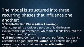 The model is structured into three
recurring phases that influence one
another:
3. Self-Reflection Phase (After Learning)
After completing a task or a portion of it, the learner
evaluates their performance, which then feeds back into the
next "Forethought" phase.
•Self-Judgment: Comparing personal performance against
a standard or goal (self-evaluation) and determining the
causes of success or failure (causal attribution).
 