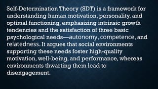 Self-Determination Theory (SDT) is a framework for
understanding human motivation, personality, and
optimal functioning, emphasizing intrinsic growth
tendencies and the satisfaction of three basic
psychological needs—autonomy, competence, and
relatedness. It argues that social environments
supporting these needs foster high-quality
motivation, well-being, and performance, whereas
environments thwarting them lead to
disengagement.
 