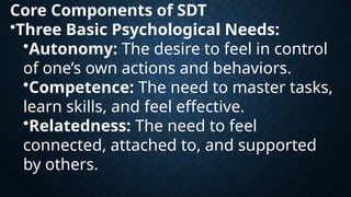 Core Components of SDT
•Three Basic Psychological Needs:
•Autonomy: The desire to feel in control
of one’s own actions and behaviors.
•Competence: The need to master tasks,
learn skills, and feel effective.
•Relatedness: The need to feel
connected, attached to, and supported
by others.
 