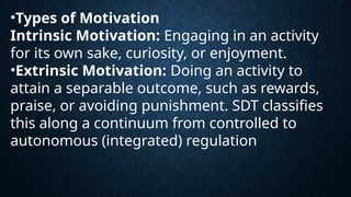 •Types of Motivation
Intrinsic Motivation: Engaging in an activity
for its own sake, curiosity, or enjoyment.
•Extrinsic Motivation: Doing an activity to
attain a separable outcome, such as rewards,
praise, or avoiding punishment. SDT classifies
this along a continuum from controlled to
autonomous (integrated) regulation
 