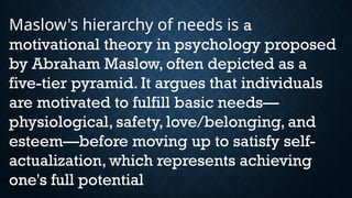 Maslow's hierarchy of needs is a
motivational theory in psychology proposed
by Abraham Maslow, often depicted as a
five-tier pyramid. It argues that individuals
are motivated to fulfill basic needs—
physiological, safety, love/belonging, and
esteem—before moving up to satisfy self-
actualization, which represents achieving
one's full potential
 