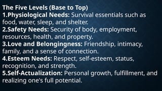 The Five Levels (Base to Top)
1.Physiological Needs: Survival essentials such as
food, water, sleep, and shelter.
2.Safety Needs: Security of body, employment,
resources, health, and property.
3.Love and Belongingness: Friendship, intimacy,
family, and a sense of connection.
4.Esteem Needs: Respect, self-esteem, status,
recognition, and strength.
5.Self-Actualization: Personal growth, fulfillment, and
realizing one's full potential.
 