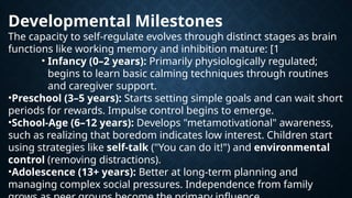 Developmental Milestones
The capacity to self-regulate evolves through distinct stages as brain
functions like working memory and inhibition mature: [1
• Infancy (0–2 years): Primarily physiologically regulated;
begins to learn basic calming techniques through routines
and caregiver support.
•Preschool (3–5 years): Starts setting simple goals and can wait short
periods for rewards. Impulse control begins to emerge.
•School-Age (6–12 years): Develops "metamotivational" awareness,
such as realizing that boredom indicates low interest. Children start
using strategies like self-talk ("You can do it!") and environmental
control (removing distractions).
•Adolescence (13+ years): Better at long-term planning and
managing complex social pressures. Independence from family
 