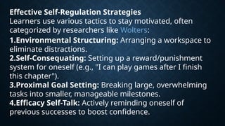 Effective Self-Regulation Strategies
Learners use various tactics to stay motivated, often
categorized by researchers like Wolters:
1.Environmental Structuring: Arranging a workspace to
eliminate distractions.
2.Self-Consequating: Setting up a reward/punishment
system for oneself (e.g., "I can play games after I finish
this chapter").
3.Proximal Goal Setting: Breaking large, overwhelming
tasks into smaller, manageable milestones.
4.Efficacy Self-Talk: Actively reminding oneself of
previous successes to boost confidence.
 