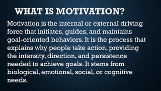 Motivation is the internal or external driving
force that initiates, guides, and maintains
goal-oriented behaviors. It is the process that
explains why people take action, providing
the intensity, direction, and persistence
needed to achieve goals. It stems from
biological, emotional, social, or cognitive
needs.
WHAT IS MOTIVATION?
 