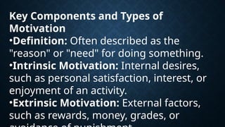 Key Components and Types of
Motivation
•Definition: Often described as the
"reason" or "need" for doing something.
•Intrinsic Motivation: Internal desires,
such as personal satisfaction, interest, or
enjoyment of an activity.
•Extrinsic Motivation: External factors,
such as rewards, money, grades, or
 