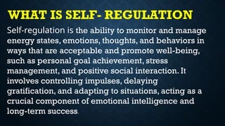 Self-regulation is the ability to monitor and manage
energy states, emotions, thoughts, and behaviors in
ways that are acceptable and promote well-being,
such as personal goal achievement, stress
management, and positive social interaction. It
involves controlling impulses, delaying
gratification, and adapting to situations, acting as a
crucial component of emotional intelligence and
long-term success.
WHAT IS SELF- REGULATION
 