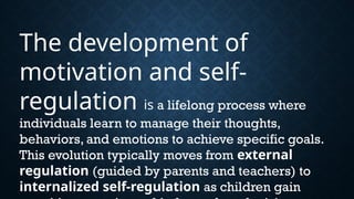 The development of
motivation and self-
regulation is a lifelong process where
individuals learn to manage their thoughts,
behaviors, and emotions to achieve specific goals.
This evolution typically moves from external
regulation (guided by parents and teachers) to
internalized self-regulation as children gain
 