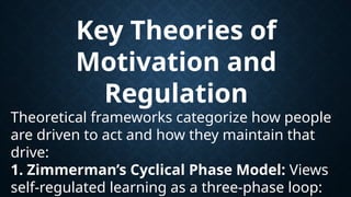 Key Theories of
Motivation and
Regulation
Theoretical frameworks categorize how people
are driven to act and how they maintain that
drive:
1. Zimmerman’s Cyclical Phase Model: Views
self-regulated learning as a three-phase loop:
 