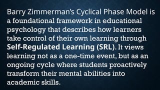 Barry Zimmerman’s Cyclical Phase Model is
a foundational framework in educational
psychology that describes how learners
take control of their own learning through
Self-Regulated Learning (SRL). It views
learning not as a one-time event, but as an
ongoing cycle where students proactively
transform their mental abilities into
academic skills.
 