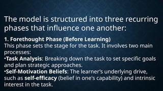 The model is structured into three recurring
phases that influence one another:
1. Forethought Phase (Before Learning)
This phase sets the stage for the task. It involves two main
processes:
•Task Analysis: Breaking down the task to set specific goals
and plan strategic approaches.
•Self-Motivation Beliefs: The learner’s underlying drive,
such as self-efficacy (belief in one's capability) and intrinsic
interest in the task.
 