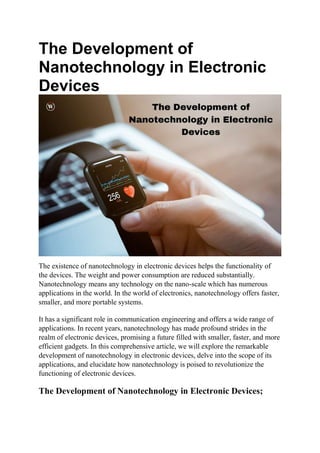 The Development of
Nanotechnology in Electronic
Devices
The existence of nanotechnology in electronic devices helps the functionality of
the devices. The weight and power consumption are reduced substantially.
Nanotechnology means any technology on the nano-scale which has numerous
applications in the world. In the world of electronics, nanotechnology offers faster,
smaller, and more portable systems.
It has a significant role in communication engineering and offers a wide range of
applications. In recent years, nanotechnology has made profound strides in the
realm of electronic devices, promising a future filled with smaller, faster, and more
efficient gadgets. In this comprehensive article, we will explore the remarkable
development of nanotechnology in electronic devices, delve into the scope of its
applications, and elucidate how nanotechnology is poised to revolutionize the
functioning of electronic devices.
The Development of Nanotechnology in Electronic Devices;
 
