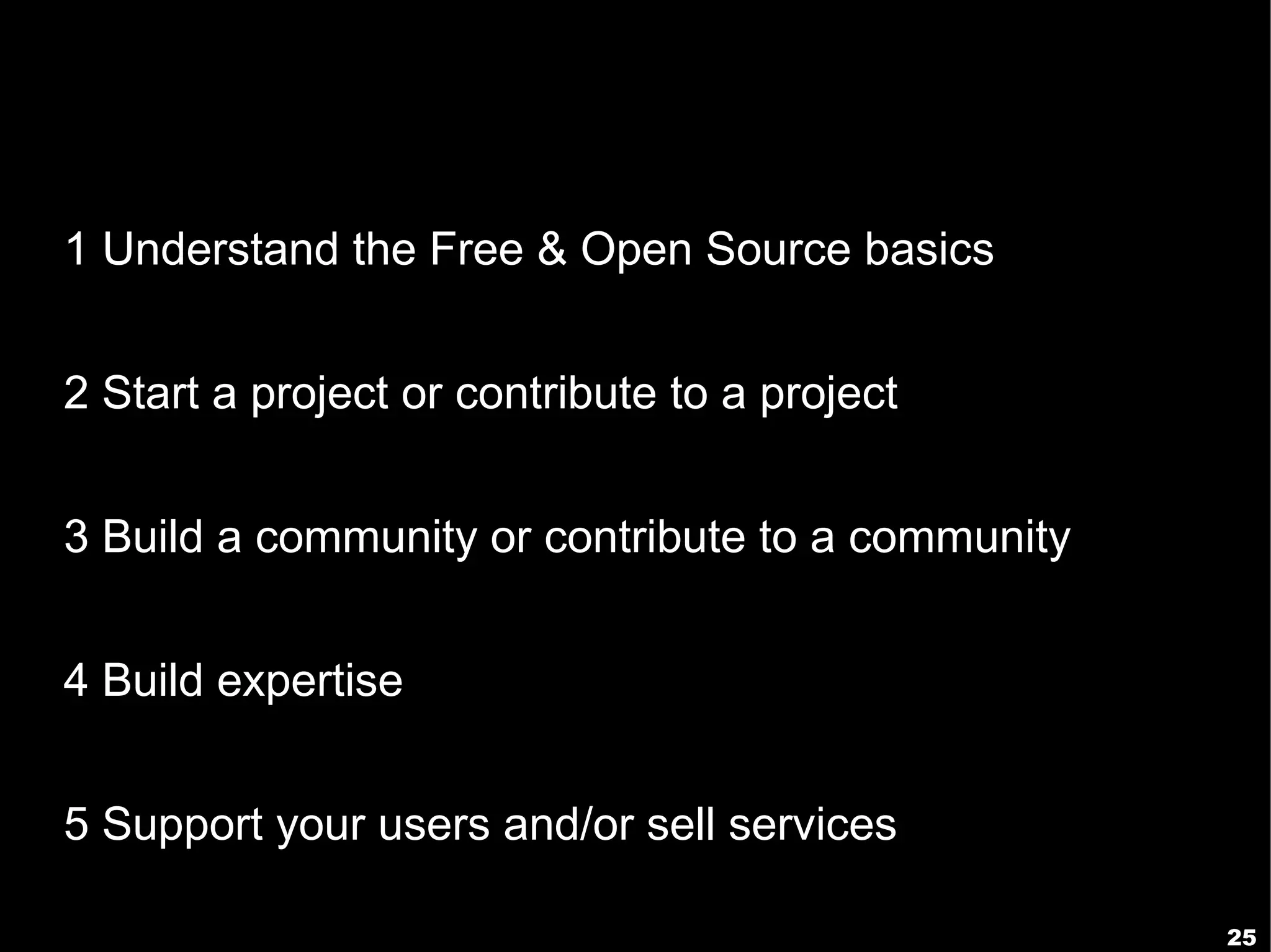 1 Understand the Free & Open Source basics


2 Start a project or contribute to a project


3 Build a community or contribute to a community


4 Build expertise


5 Support your users and/or sell services

                                                   25
 