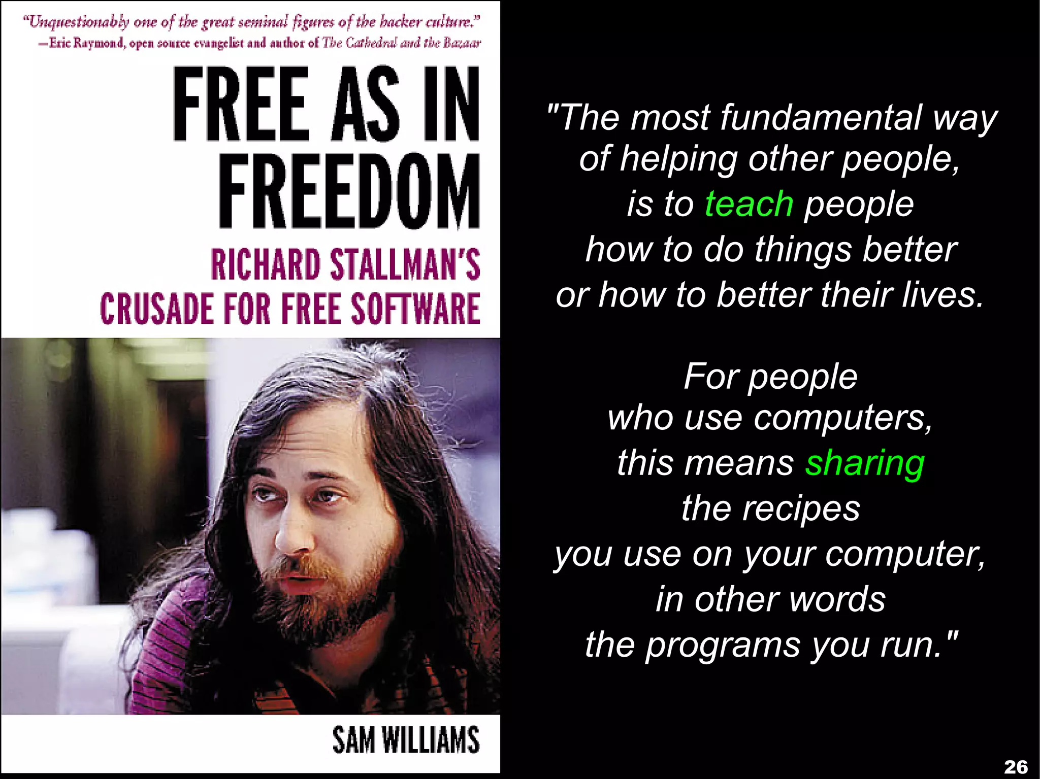"The most fundamental way
  of helping other people,
     is to teach people
   how to do things better
 or how to better their lives.

         For people
    who use computers,
    this means sharing
         the recipes
you use on your computer,
       in other words
  the programs you run."


                                 26
 