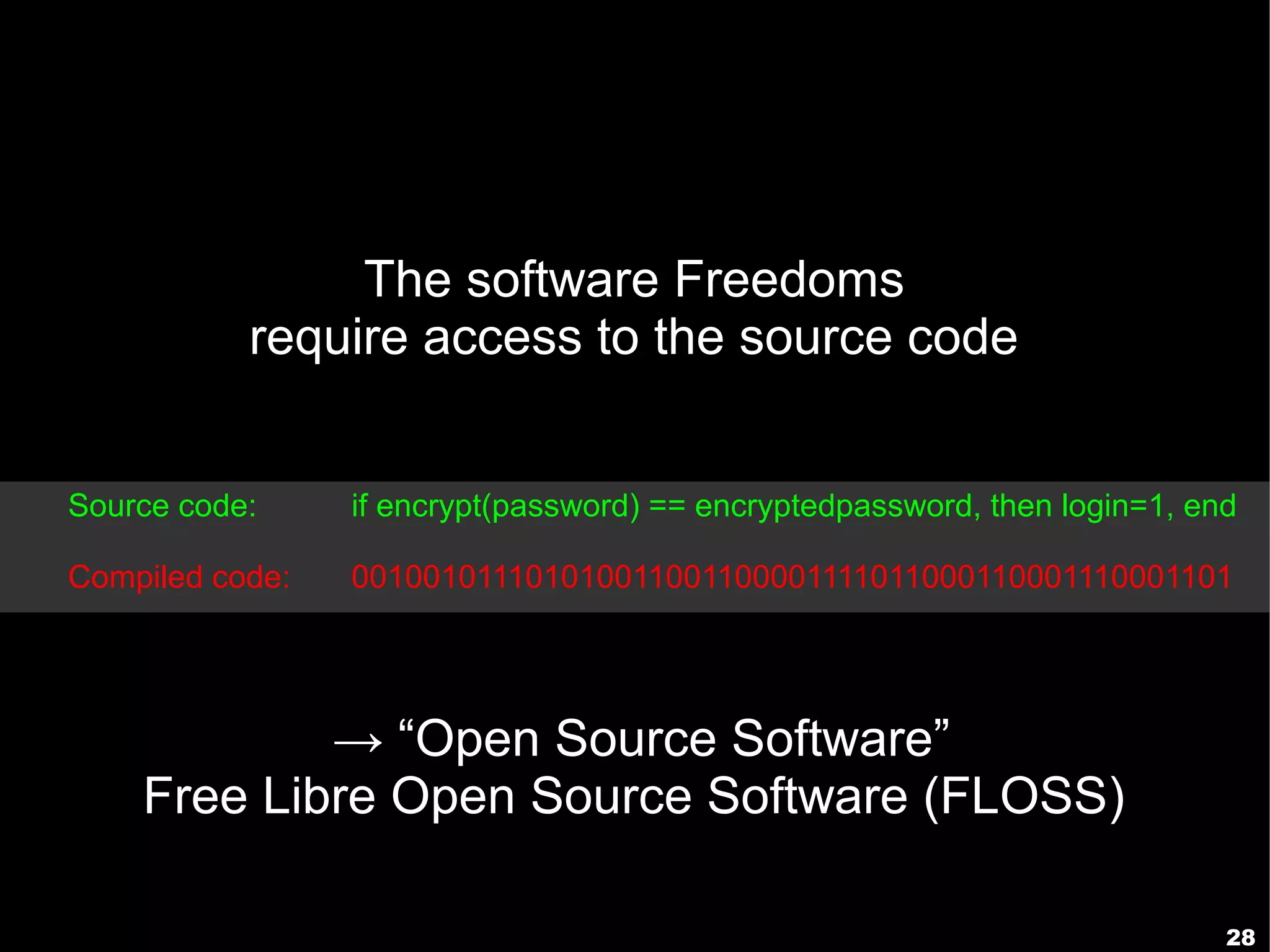 The software Freedoms
           require access to the source code


Source code:     if encrypt(password) == encryptedpassword, then login=1, end

Compiled code:   001001011101010011001100001111011000110001110001101




            → “Open Source Software”
    Free Libre Open Source Software (FLOSS)

                                                                            28
 