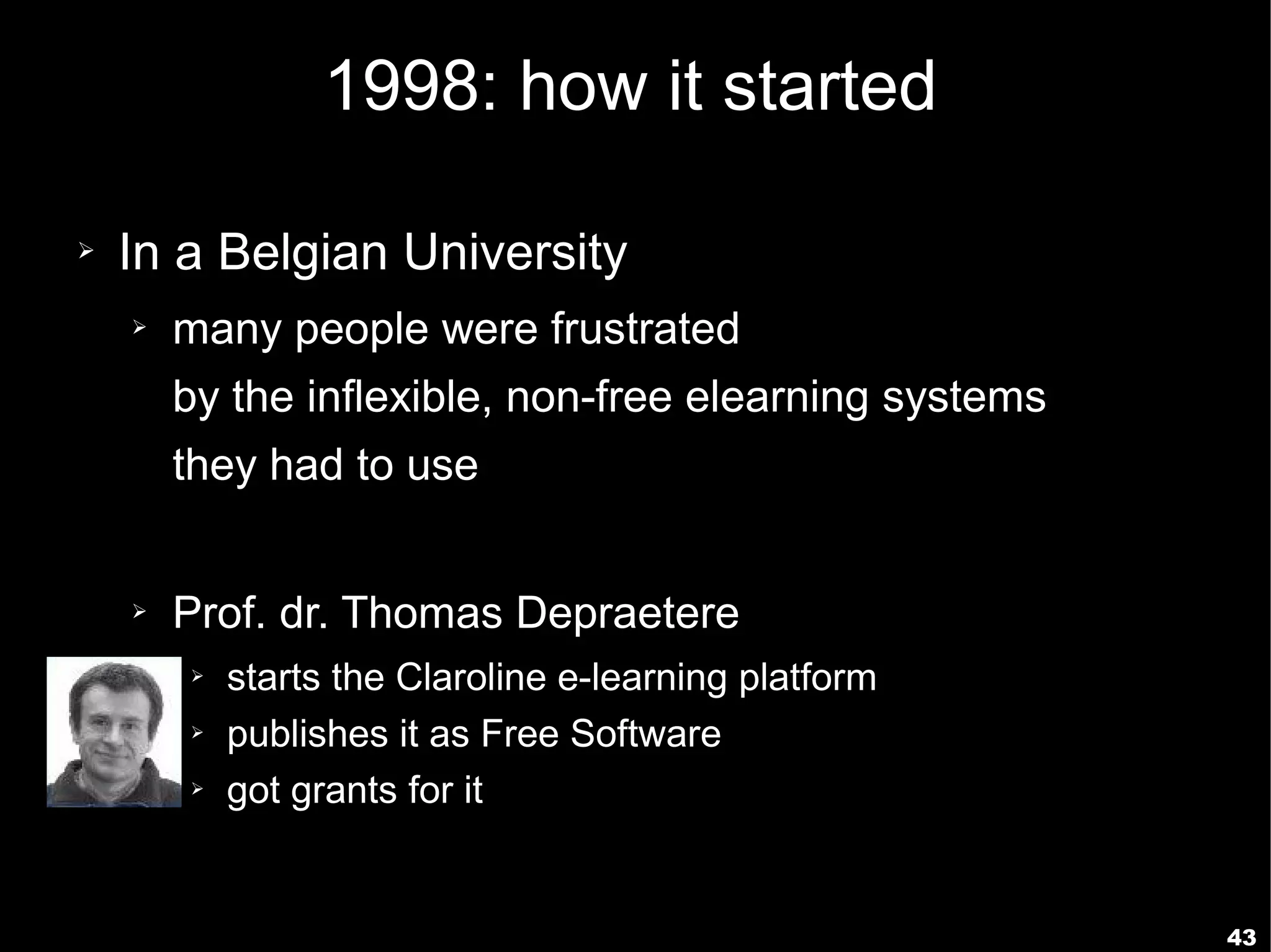 1998: how it started

➢   In a Belgian University
    ➢   many people were frustrated
        by the inflexible, non-free elearning systems
        they had to use


    ➢   Prof. dr. Thomas Depraetere
        ➢   starts the Claroline e-learning platform
        ➢   publishes it as Free Software
        ➢   got grants for it


                                                        43
 