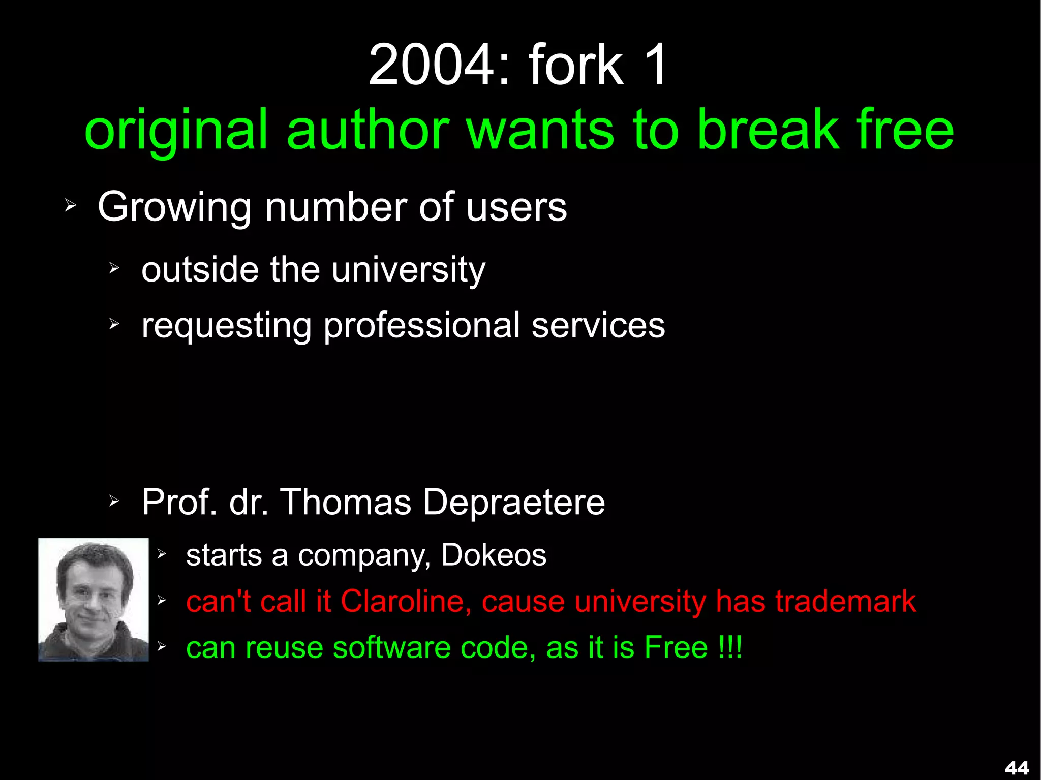 2004: fork 1
    original author wants to break free
➢   Growing number of users
    ➢   outside the university
    ➢   requesting professional services



    ➢   Prof. dr. Thomas Depraetere
        ➢   starts a company, Dokeos
        ➢   can't call it Claroline, cause university has trademark
        ➢   can reuse software code, as it is Free !!!


                                                                      44
 