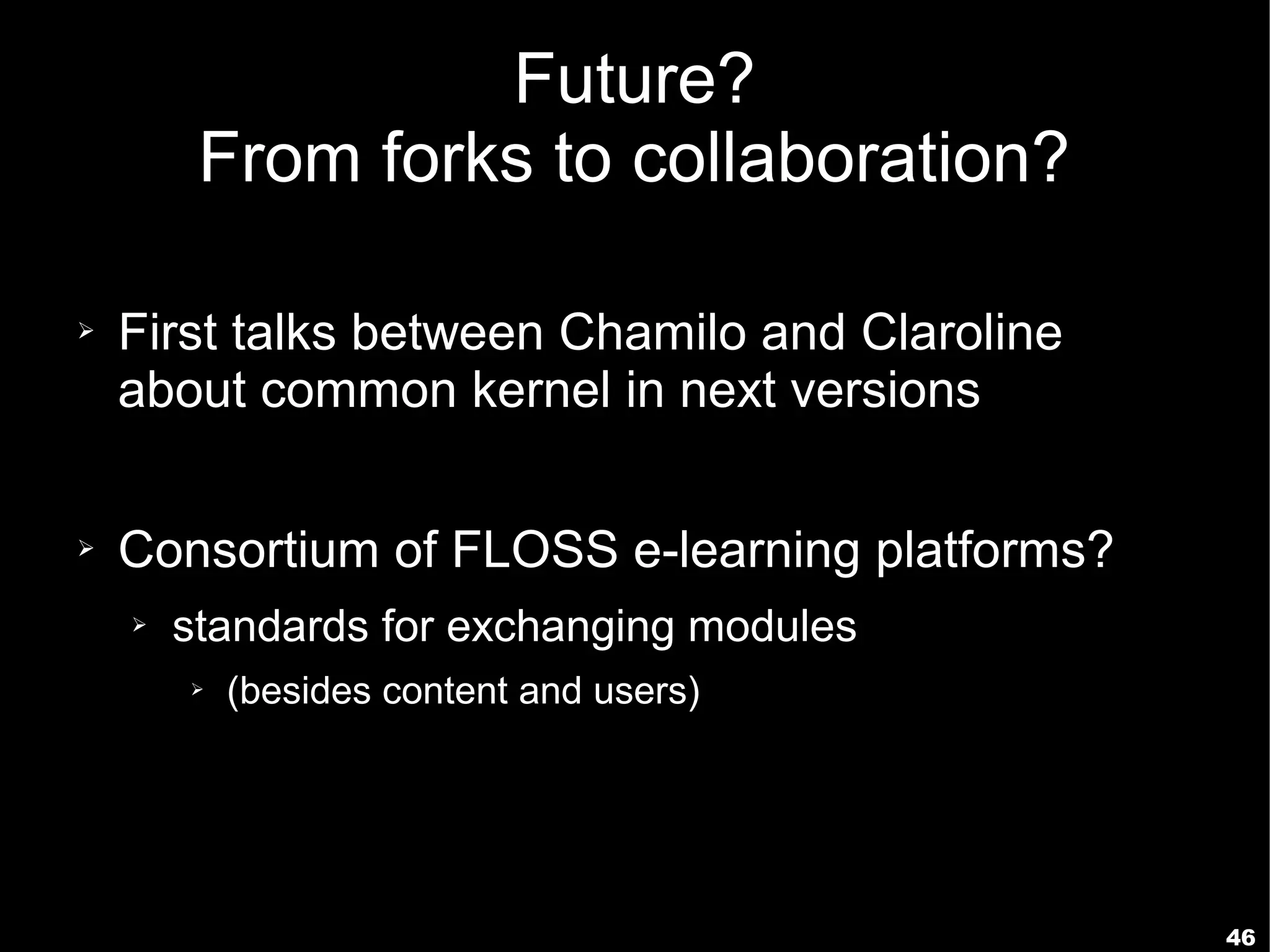 Future?
         From forks to collaboration?

➢   First talks between Chamilo and Claroline
    about common kernel in next versions

➢   Consortium of FLOSS e-learning platforms?
    ➢   standards for exchanging modules
        ➢   (besides content and users)




                                                46
 
