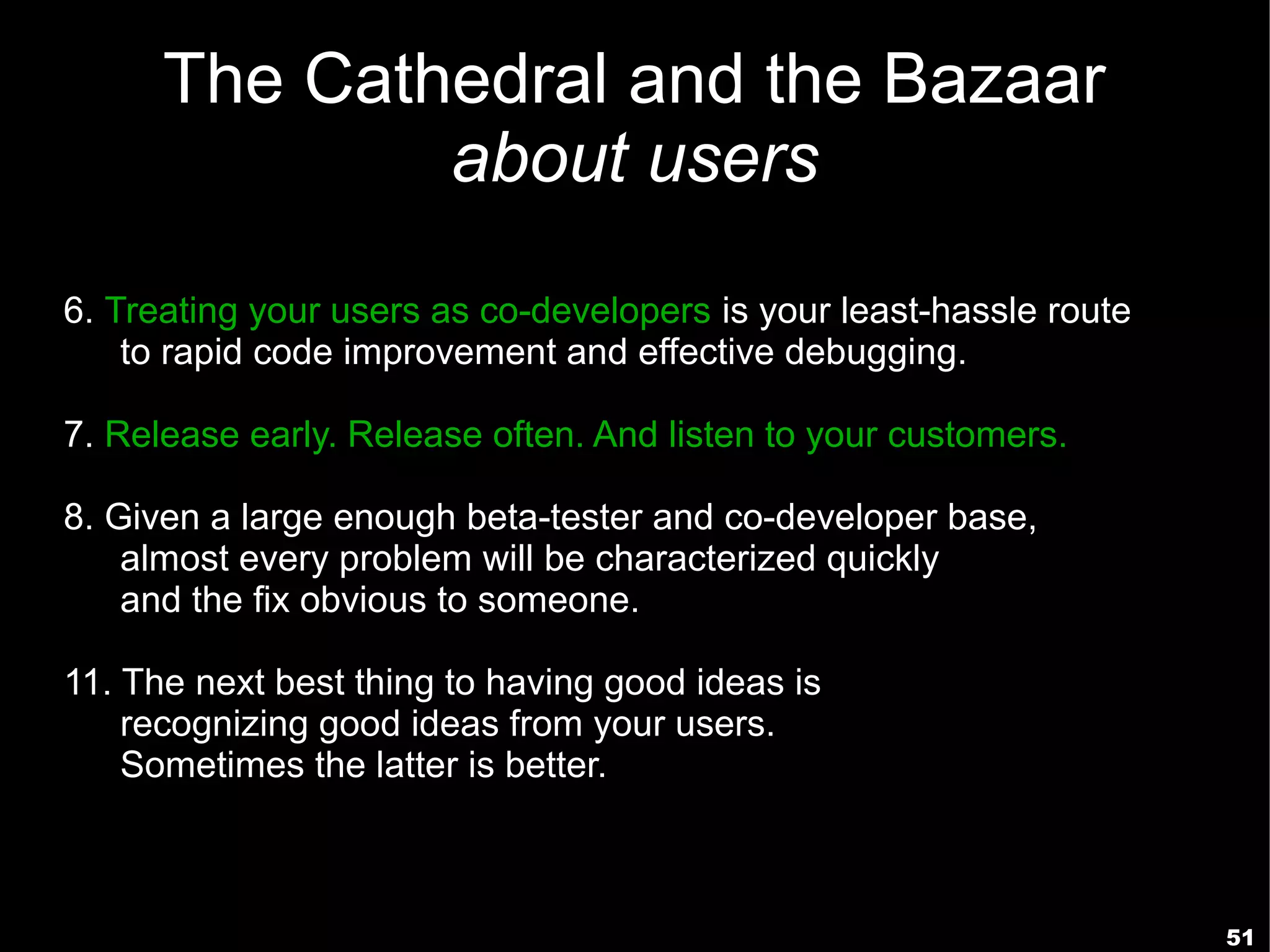 The Cathedral and the Bazaar
              about users

6. Treating your users as co-developers is your least-hassle route
    to rapid code improvement and effective debugging.

7. Release early. Release often. And listen to your customers.

8. Given a large enough beta-tester and co-developer base,
    almost every problem will be characterized quickly
    and the fix obvious to someone.

11. The next best thing to having good ideas is
    recognizing good ideas from your users.
    Sometimes the latter is better.



                                                                     51
 