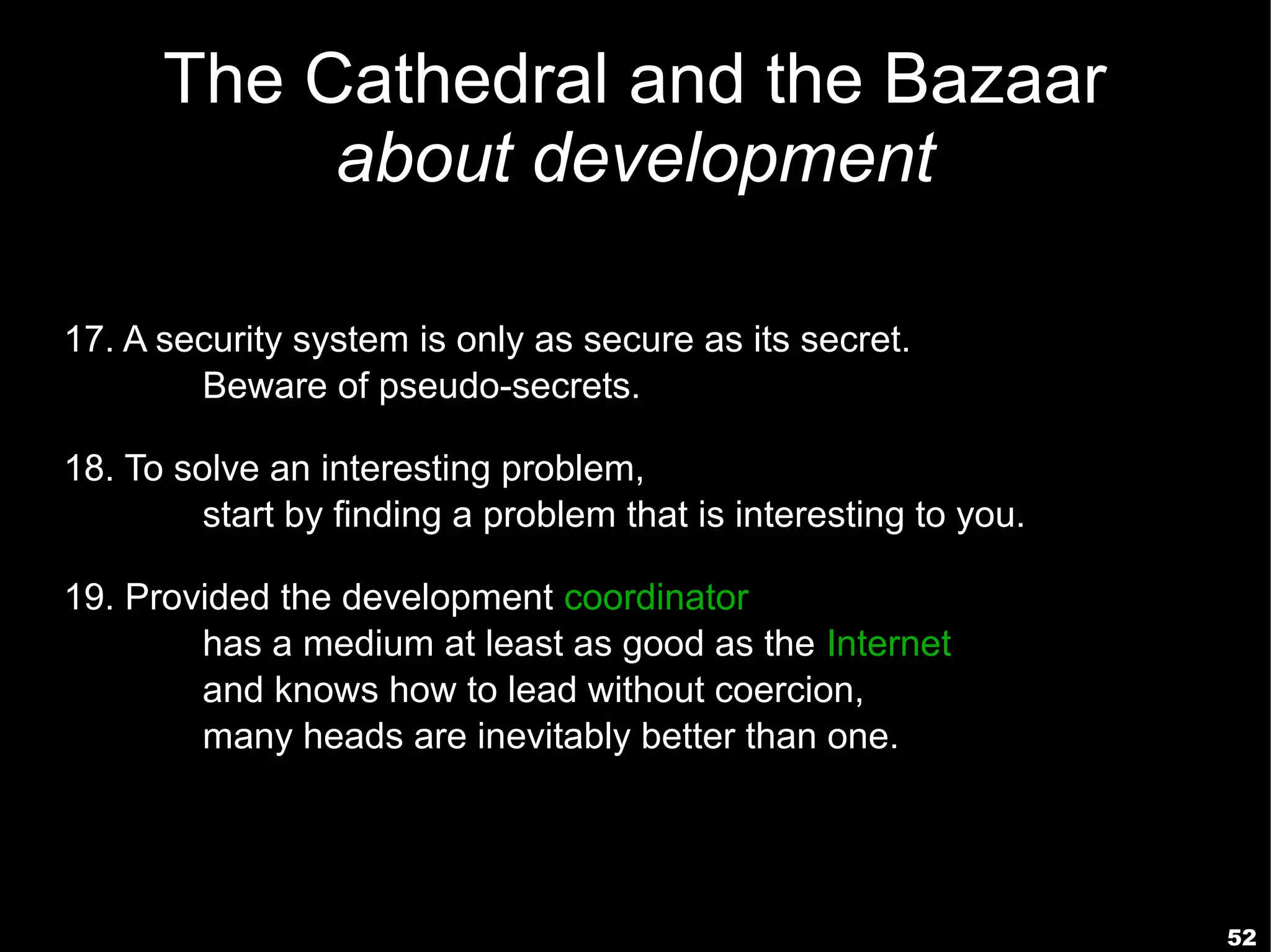 The Cathedral and the Bazaar
           about development

17. A security system is only as secure as its secret.
        Beware of pseudo-secrets.

18. To solve an interesting problem,
         start by finding a problem that is interesting to you.

19. Provided the development coordinator
        has a medium at least as good as the Internet,
        and knows how to lead without coercion,
        many heads are inevitably better than one.




                                                                  52
 