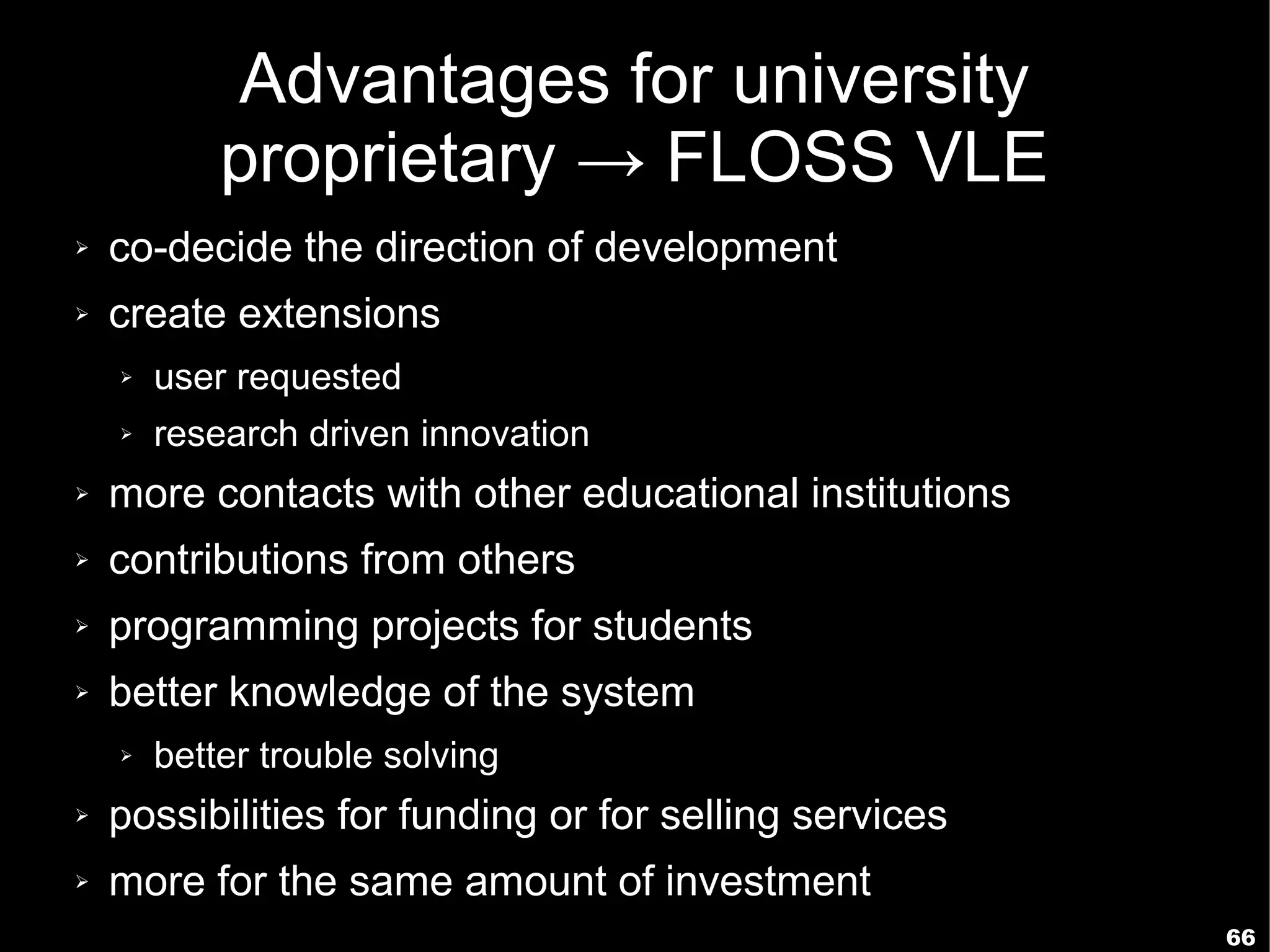 Advantages for university
            proprietary → FLOSS VLE
➢   co-decide the direction of development
➢   create extensions
    ➢   user requested
    ➢   research driven innovation
➢   more contacts with other educational institutions
➢   contributions from others
➢   programming projects for students
➢   better knowledge of the system
    ➢   better trouble solving
➢   possibilities for funding or for selling services
➢   more for the same amount of investment
                                                        66
 