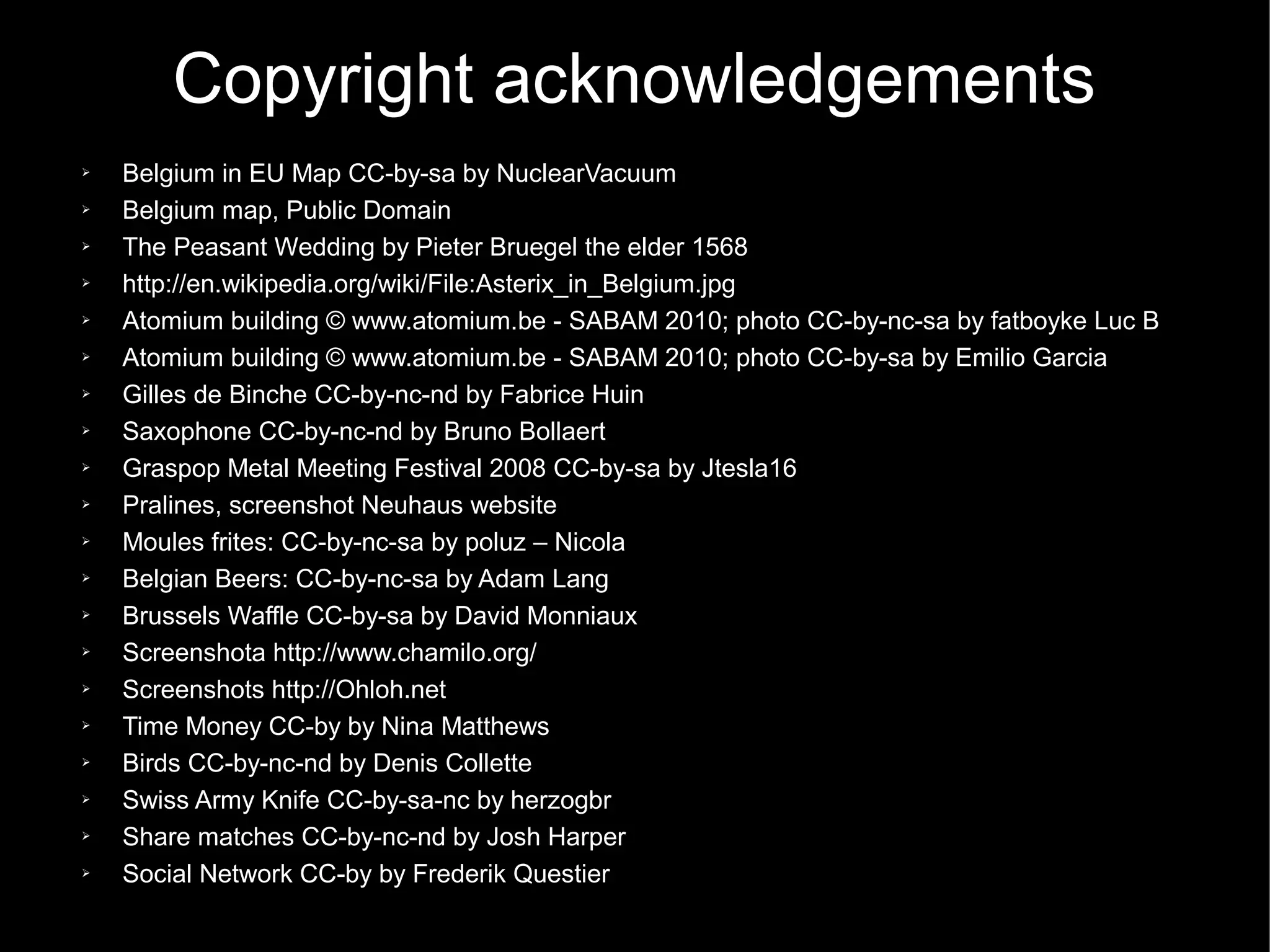 Copyright acknowledgements
➢   Belgium in EU Map CC-by-sa by NuclearVacuum
➢   Belgium map, Public Domain
➢   The Peasant Wedding by Pieter Bruegel the elder 1568
➢   http://en.wikipedia.org/wiki/File:Asterix_in_Belgium.jpg
➢   Atomium building © www.atomium.be - SABAM 2010; photo CC-by-nc-sa by fatboyke Luc B
➢   Atomium building © www.atomium.be - SABAM 2010; photo CC-by-sa by Emilio Garcia
➢   Gilles de Binche CC-by-nc-nd by Fabrice Huin
➢   Saxophone CC-by-nc-nd by Bruno Bollaert
➢   Graspop Metal Meeting Festival 2008 CC-by-sa by Jtesla16
➢   Pralines, screenshot Neuhaus website
➢   Moules frites: CC-by-nc-sa by poluz – Nicola
➢   Belgian Beers: CC-by-nc-sa by Adam Lang
➢   Brussels Waffle CC-by-sa by David Monniaux
➢   Screenshota http://www.chamilo.org/
➢   Screenshots http://Ohloh.net
➢   Time Money CC-by by Nina Matthews
➢   Birds CC-by-nc-nd by Denis Collette
➢   Swiss Army Knife CC-by-sa-nc by herzogbr
➢   Share matches CC-by-nc-nd by Josh Harper
➢   Social Network CC-by by Frederik Questier
 