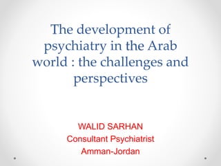 The development of
psychiatry in the Arab
world : the challenges and
perspectives
WALID SARHAN
Consultant Psychiatrist
Amman-Jordan
 