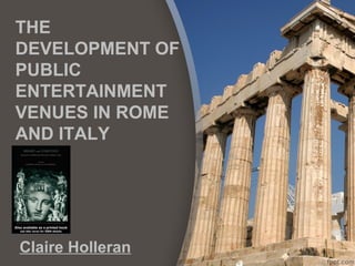 THE
DEVELOPMENT OF
PUBLIC
ENTERTAINMENT
VENUES IN ROME
AND ITALY
Claire Holleran
 