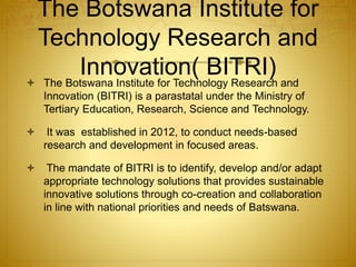 The Botswana Institute for
Technology Research and
Innovation( BITRI) The Botswana Institute for Technology Research and
Innovation (BITRI) is a parastatal under the Ministry of
Tertiary Education, Research, Science and Technology.
 It was established in 2012, to conduct needs-based
research and development in focused areas.
 The mandate of BITRI is to identify, develop and/or adapt
appropriate technology solutions that provides sustainable
innovative solutions through co-creation and collaboration
in line with national priorities and needs of Batswana.
 