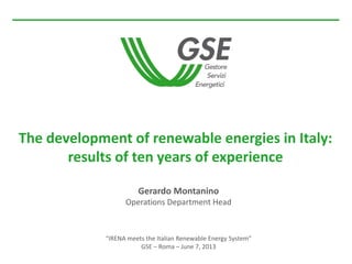 Gerardo Montanino
Operations Department Head
“IRENA meets the Italian Renewable Energy System”
GSE – Roma – June 7, 2013
The development of renewable energies in Italy:
results of ten years of experience
 