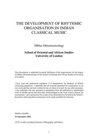 THE DEVELOPMENT OF RHYTHMIC
    ORGANISATION IN INDIAN
        CLASSICAL MUSIC


                        MMus Ethnomusicology

            School of Oriental and African Studies
                    University of London




This dissertation is submitted in partial fulfilment of the requirements for the degree
of MMus Ethnomusicology of the School of Oriental and African Studies (University
of London).


I have read and understood regulation 17.9 (Regulations for Students of SOAS)
concerning plagiarism. I undertake that all material presented for examination is my
own work and has not been written for me, in whole or in part, by any other person(s).
I also undertake that any quotation or paraphrase from the published or unpublished
work of another person has been duly acknowledged in the work which I present for
examination. I give permission for a copy of my dissertation to be held at the School’s
discretion, following final examination, to be made available for reference.




Matthew Humble
16 September 2002

10,321 words (excluding footnotes, bibliography and tables).



                                          1
 