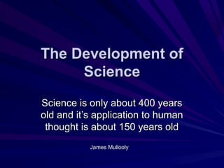 The Development ofThe Development of
ScienceScience
Science is only about 400 yearsScience is only about 400 years
old and itold and it’s application to human’s application to human
thought is about 150 years oldthought is about 150 years old
James MulloolyJames Mullooly
 