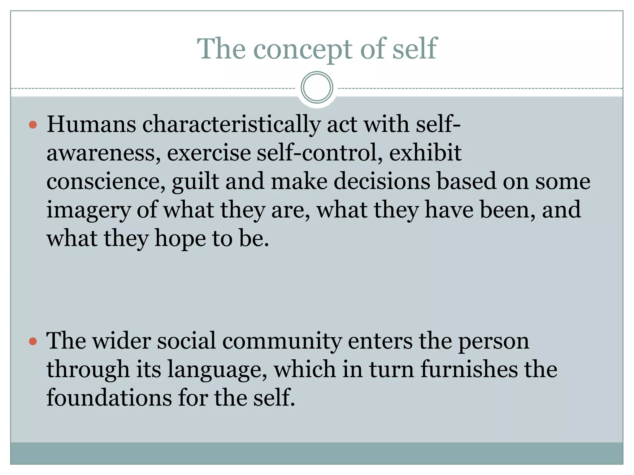 The concept of selfHumans characteristically act with self-awareness, exercise self-control, exhibit conscience, guilt and make decisions based on some imagery of what they are, what they have been, and what they hope to be.The wider social community enters the person through its language, which in turn furnishes the foundations for the self.