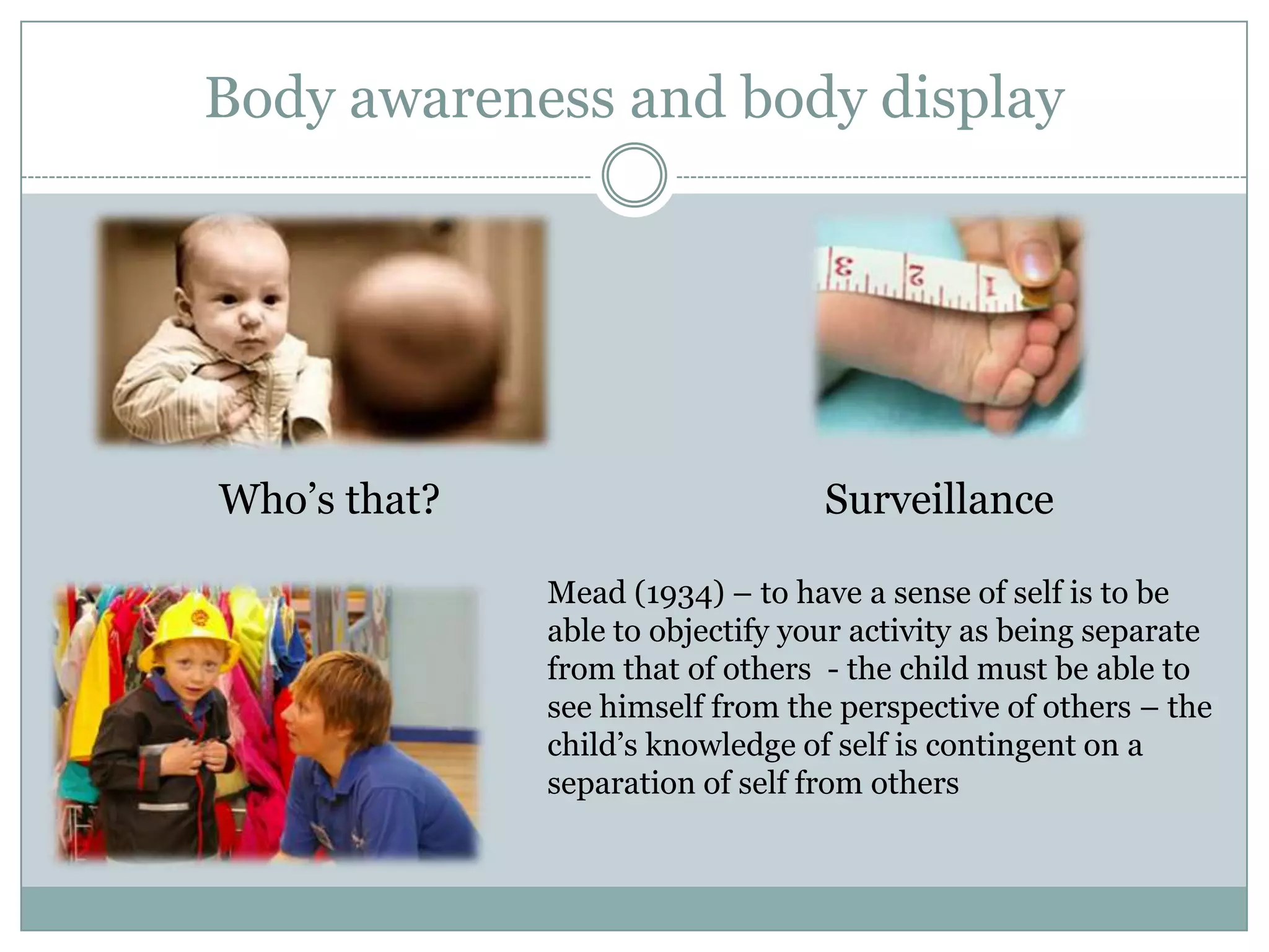 Body awareness and body displayWho’s that?SurveillanceMead (1934) – to have a sense of self is to be able to objectify your activity as being separate from that of others  - the child must be able to see himself from the perspective of others – the child’s knowledge of self is contingent on a separation of self from others