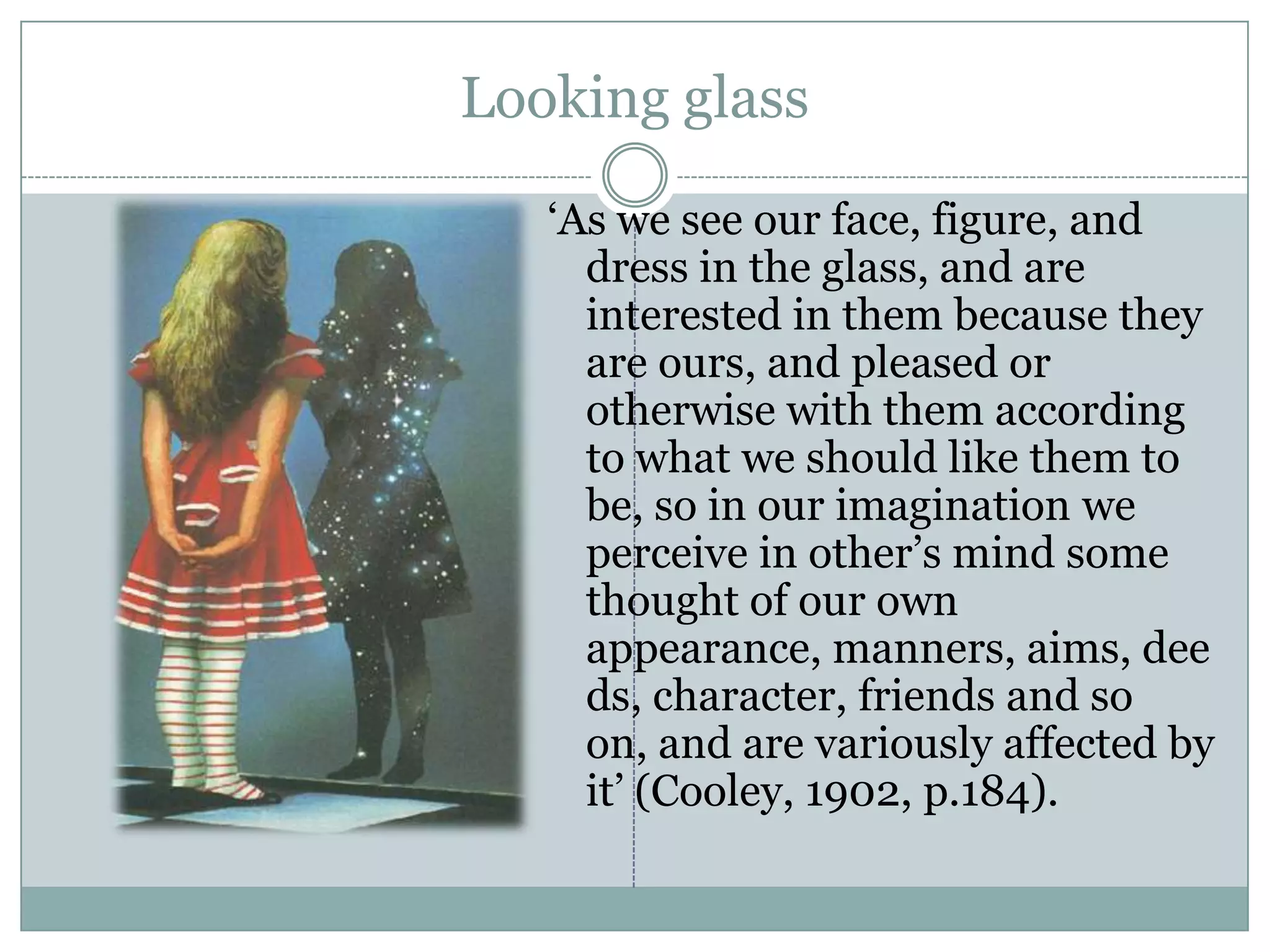 Looking glass‘As we see our face, figure, and dress in the glass, and are interested in them because they are ours, and pleased or otherwise with them according to what we should like them to be, so in our imagination we perceive in other’s mind some thought of our own appearance, manners, aims, deeds, character, friends and so on, and are variously affected by it’ (Cooley, 1902, p.184). 