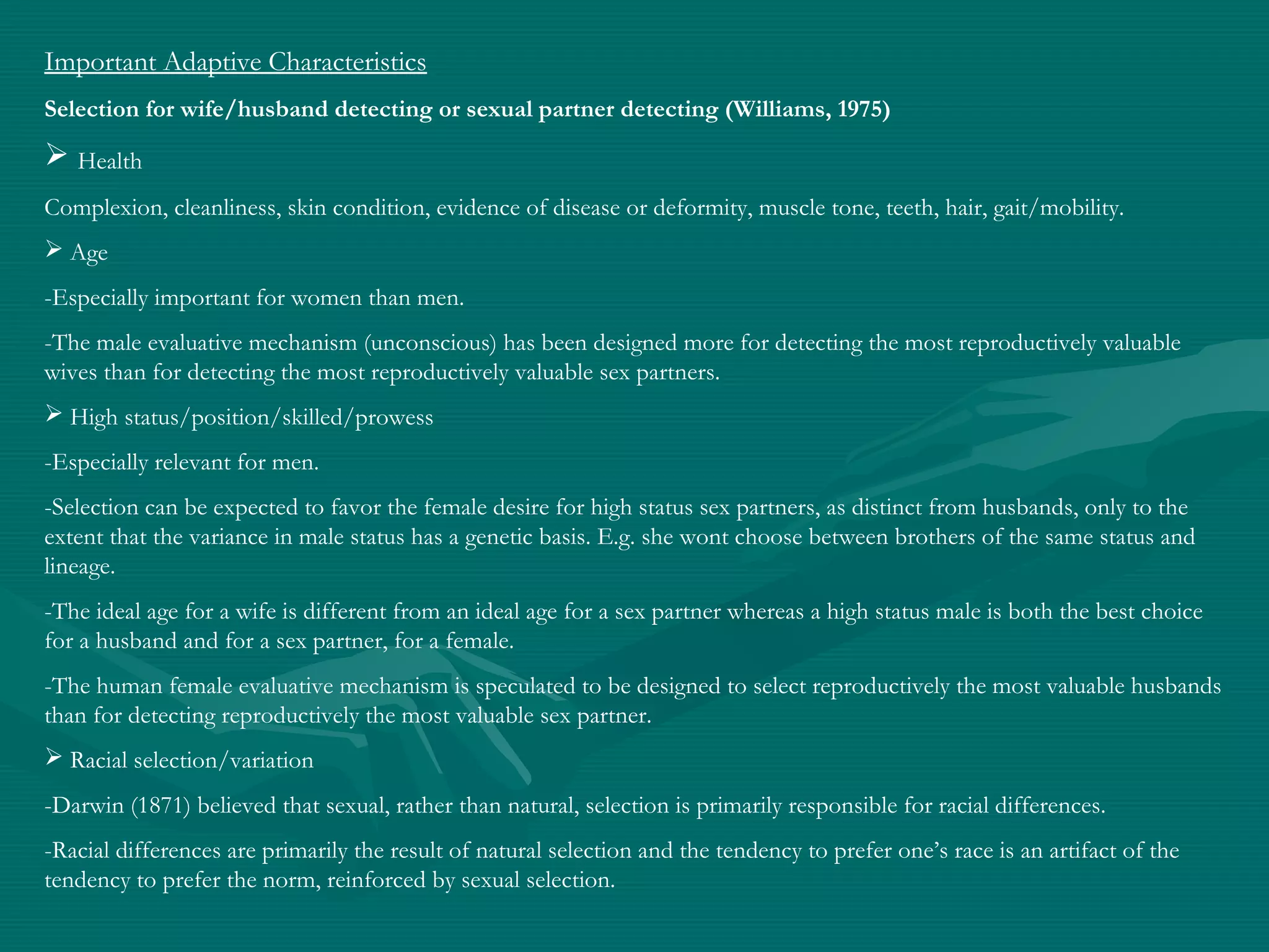 Important Adaptive Characteristics
Selection for wife/husband detecting or sexual partner detecting (Williams, 1975)
 Health
Complexion, cleanliness, skin condition, evidence of disease or deformity, muscle tone, teeth, hair, gait/mobility.
 Age
-Especially important for women than men.
-The male evaluative mechanism (unconscious) has been designed more for detecting the most reproductively valuable
wives than for detecting the most reproductively valuable sex partners.
 High status/position/skilled/prowess
-Especially relevant for men.
-Selection can be expected to favor the female desire for high status sex partners, as distinct from husbands, only to the
extent that the variance in male status has a genetic basis. E.g. she wont choose between brothers of the same status and
lineage.
-The ideal age for a wife is different from an ideal age for a sex partner whereas a high status male is both the best choice
for a husband and for a sex partner, for a female.
-The human female evaluative mechanism is speculated to be designed to select reproductively the most valuable husbands
than for detecting reproductively the most valuable sex partner.
 Racial selection/variation
-Darwin (1871) believed that sexual, rather than natural, selection is primarily responsible for racial differences.
-Racial differences are primarily the result of natural selection and the tendency to prefer one’s race is an artifact of the
tendency to prefer the norm, reinforced by sexual selection.
 