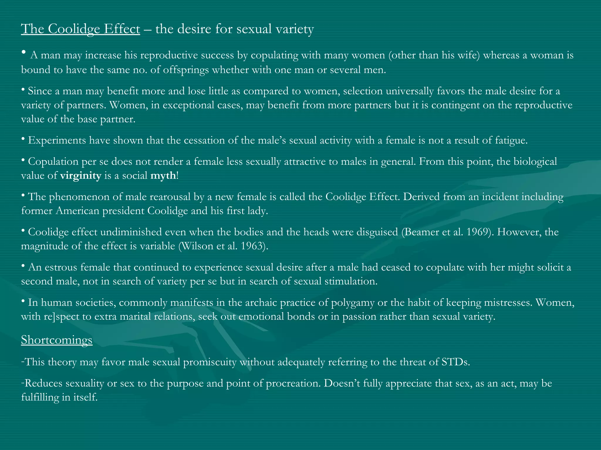 The Coolidge Effect – the desire for sexual variety
• A man may increase his reproductive success by copulating with many women (other than his wife) whereas a woman is
bound to have the same no. of offsprings whether with one man or several men.
• Since a man may benefit more and lose little as compared to women, selection universally favors the male desire for a
variety of partners. Women, in exceptional cases, may benefit from more partners but it is contingent on the reproductive
value of the base partner.
• Experiments have shown that the cessation of the male’s sexual activity with a female is not a result of fatigue.
• Copulation per se does not render a female less sexually attractive to males in general. From this point, the biological
value of virginity is a social myth!
• The phenomenon of male rearousal by a new female is called the Coolidge Effect. Derived from an incident including
former American president Coolidge and his first lady.
• Coolidge effect undiminished even when the bodies and the heads were disguised (Beamer et al. 1969). However, the
magnitude of the effect is variable (Wilson et al. 1963).
• An estrous female that continued to experience sexual desire after a male had ceased to copulate with her might solicit a
second male, not in search of variety per se but in search of sexual stimulation.
• In human societies, commonly manifests in the archaic practice of polygamy or the habit of keeping mistresses. Women,
with re]spect to extra marital relations, seek out emotional bonds or in passion rather than sexual variety.
Shortcomings
-This theory may favor male sexual promiscuity without adequately referring to the threat of STDs.
-Reduces sexuality or sex to the purpose and point of procreation. Doesn’t fully appreciate that sex, as an act, may be
fulfilling in itself.
 
