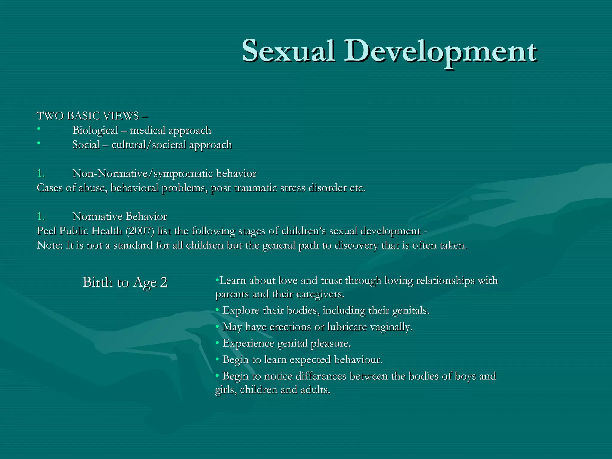 Sexual DevelopmentSexual Development
TWO BASIC VIEWS –TWO BASIC VIEWS –
• Biological – medical approachBiological – medical approach
• Social – cultural/societal approachSocial – cultural/societal approach
1.1. Non-Normative/symptomatic behaviorNon-Normative/symptomatic behavior
Cases of abuse, behavioral problems, post traumatic stress disorder etc.Cases of abuse, behavioral problems, post traumatic stress disorder etc.
1.1. Normative BehaviorNormative Behavior
Peel Public Health (2007) list the following stages of children’s sexual development -Peel Public Health (2007) list the following stages of children’s sexual development -
Note: It is not a standard for all children but the general path to discovery that is often taken.Note: It is not a standard for all children but the general path to discovery that is often taken.
Birth to Age 2Birth to Age 2 •Learn about love and trust through loving relationships withLearn about love and trust through loving relationships with
parents and their caregivers.parents and their caregivers.
• Explore their bodies, including their genitals.Explore their bodies, including their genitals.
• May have erections or lubricate vaginally.May have erections or lubricate vaginally.
• Experience genital pleasure.Experience genital pleasure.
• Begin to learn expected behaviour.Begin to learn expected behaviour.
• Begin to notice differences between the bodies of boys andBegin to notice differences between the bodies of boys and
girls, children and adults.girls, children and adults.
 
