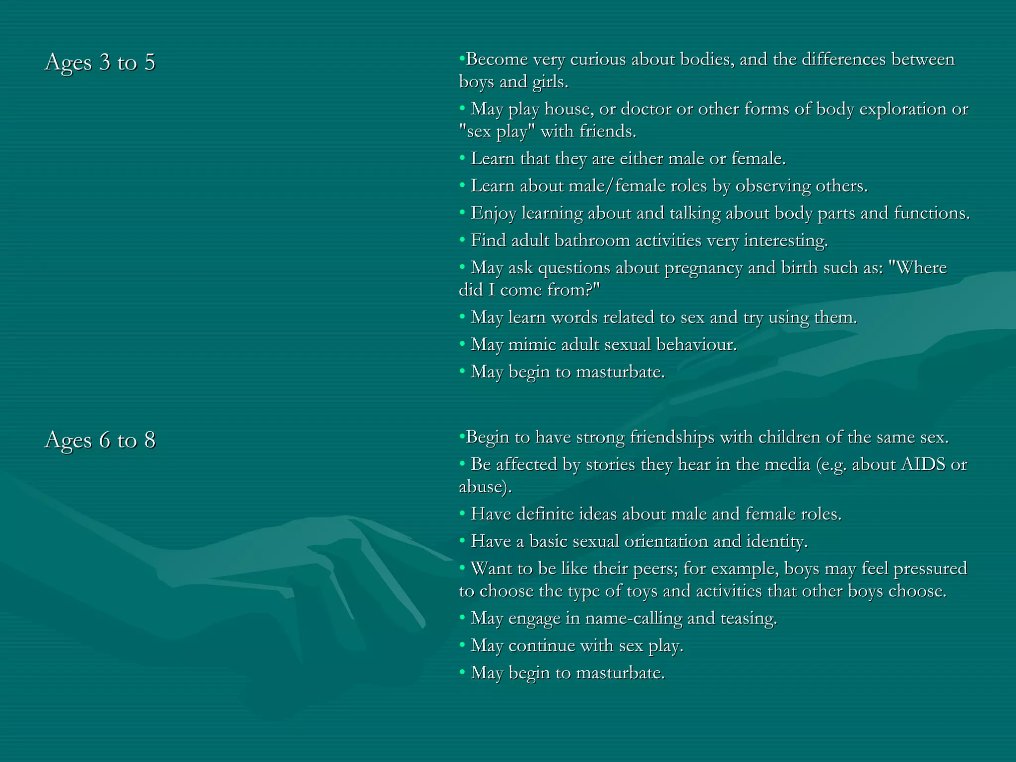 Ages 3 to 5Ages 3 to 5 •Become very curious about bodies, and the differences betweenBecome very curious about bodies, and the differences between
boys and girls.boys and girls.
• May play house, or doctor or other forms of body exploration orMay play house, or doctor or other forms of body exploration or
"sex play" with friends."sex play" with friends.
• Learn that they are either male or female.Learn that they are either male or female.
• Learn about male/female roles by observing others.Learn about male/female roles by observing others.
• Enjoy learning about and talking about body parts and functions.Enjoy learning about and talking about body parts and functions.
• Find adult bathroom activities very interesting.Find adult bathroom activities very interesting.
• May ask questions about pregnancy and birth such as: "WhereMay ask questions about pregnancy and birth such as: "Where
did I come from?"did I come from?"
• May learn words related to sex and try using them.May learn words related to sex and try using them.
• May mimic adult sexual behaviour.May mimic adult sexual behaviour.
• May begin to masturbate.May begin to masturbate.
Ages 6 to 8Ages 6 to 8 •Begin to have strong friendships with children of the same sex.Begin to have strong friendships with children of the same sex.
• Be affected by stories they hear in the media (e.g. about AIDS orBe affected by stories they hear in the media (e.g. about AIDS or
abuse).abuse).
• Have definite ideas about male and female roles.Have definite ideas about male and female roles.
• Have a basic sexual orientation and identity.Have a basic sexual orientation and identity.
• Want to be like their peers; for example, boys may feel pressuredWant to be like their peers; for example, boys may feel pressured
to choose the type of toys and activities that other boys choose.to choose the type of toys and activities that other boys choose.
• May engage in name-calling and teasing.May engage in name-calling and teasing.
• May continue with sex play.May continue with sex play.
• May begin to masturbate.May begin to masturbate.
 