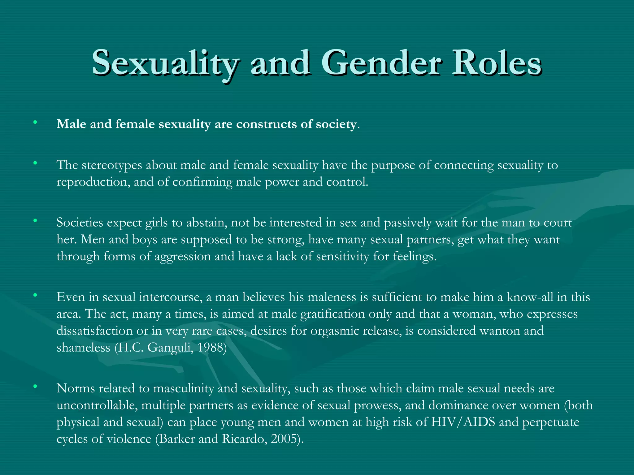 Sexuality and Gender RolesSexuality and Gender Roles
• Male and female sexuality are constructs of society.
• The stereotypes about male and female sexuality have the purpose of connecting sexuality to
reproduction, and of confirming male power and control.
• Societies expect girls to abstain, not be interested in sex and passively wait for the man to court
her. Men and boys are supposed to be strong, have many sexual partners, get what they want
through forms of aggression and have a lack of sensitivity for feelings.
• Even in sexual intercourse, a man believes his maleness is sufficient to make him a know-all in this
area. The act, many a times, is aimed at male gratification only and that a woman, who expresses
dissatisfaction or in very rare cases, desires for orgasmic release, is considered wanton and
shameless (H.C. Ganguli, 1988)
• Norms related to masculinity and sexuality, such as those which claim male sexual needs are
uncontrollable, multiple partners as evidence of sexual prowess, and dominance over women (both
physical and sexual) can place young men and women at high risk of HIV/AIDS and perpetuate
cycles of violence (Barker and Ricardo, 2005).
 